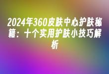苹果cms模板2024年360皮肤中心护肤秘籍：十个实用护肤小技巧解析苹果cms